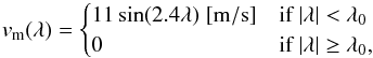 \begin{equation} v_{\rm m} (\lambda) = \begin{cases} 11\sin(2.4\lambda)\;\mathrm{[m/s]} &\text{if }|\lambda|< \lambda_0\\ 0 &\text{if }|\lambda|\geq \lambda_0, \end{cases} \label{eq:mFlow} \end{equation}