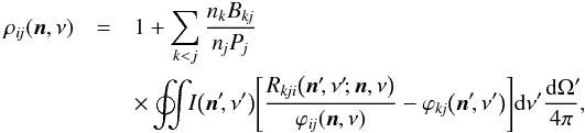 \begin{eqnarray} \rho_{i\!j}( \vec{n}, \nu ) & =& 1 + \sum_{k < j} \dfrac{ n_k B_{k\!j} }{n_{\!j} P_{\!j}} \nonumber \\ && {\times}\oint\mspace{-11mu}\int\!\! I\bigl( \vec{n}^\prime\!, \nu^\prime \bigr) \Biggl[ \frac{ R_{k\!ji}\bigl( \vec{n}^\prime\!, \nu^\prime\!; \vec{n}, \nu \bigr) } { \varphi_{i\!j}( \vec{n}, \nu ) } - \varphi_{k\!j}\bigl( \vec{n}^\prime\!, \nu^\prime \bigr) \Biggr] \dd\nu^\prime \frac{\dd\Omega^\prime\!}{4\pi}, \label{eq:rho-definition} \end{eqnarray}