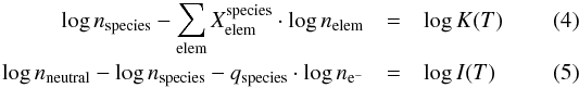 \begin{eqnarray} \log n_\mathrm{species} - \sum_\mathrm{elem} X^\mathrm{species}_\mathrm{elem}\cdot\log n_\mathrm{elem} & = & \log K(T) \\ \log n_\mathrm{neutral} - \log n_{\mathrm{species}}-q_\mathrm{species}\cdot\log n_{\mathrm{e}^-} & = & \log I(T) \end{eqnarray}