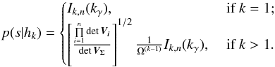 \begin{equation} p(s|h_k) = \begin{cases} I_{k,n}(k_\gamma), & \text{ if } k=1; \\ \left[\frac{\prod\limits_{i=1}^n \det \bm{V_i}}{\det \bm{V_\Sigma}}\right]^{1/2} \frac{1}{\Omega^{(k-1)}}I_{k,n}(k_\gamma), & \text{ if } k > 1. \end{cases} \label{eq:pshk} \end{equation}