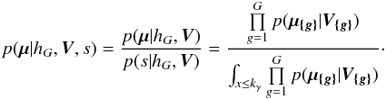 \begin{eqnarray} p(\vec{\mu}|h_G,\bm{V},s) = \frac{p(\vec{\mu}|h_G,\vec{\bm{V}})}{p(s|h_G,\vec{\bm{V}})} = \frac{ \prod\limits_{g=1}^G p( \vec{\mu_{\{g\}}} | \bm{V_{\{g\}}} ) } { \int_{x\le k_\gamma} \prod\limits_{g=1}^G p( \vec{\mu_{\{g\}}} | \bm{V_{\{g\}}} ) }\cdot \end{eqnarray}