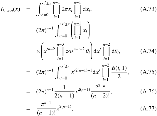 \appendix \setcounter{section}{1} \begin{eqnarray} I_{k=n, n}(x) & = & \int_{x'=0}^{x' \le x} \prod_{i=1}^{n-1} 2\pi x_i \prod_{i=1}^{n-1}\mathrm{d}x_i, \\ & = & (2\pi)^{n-1} \int_{x'=0}^{x' \le x} \left(\prod\limits_{i=1}^{n-1}x_i\right) \nonumber \\ & & \times \left(x'^{n-2}\prod_{i=1}^{n-3}\cos^{n-i-2}\theta_i\right) \mathrm{d}x'\prod_{i=1}^{n-2}\mathrm{d}\theta_i, \\ & = & (2\pi)^{n-1} \int_{x'=0}^{x' \le x} x'^{2(n-1)-1} \mathrm{d}x' \prod\limits_{i=1}^{n-2} \frac{B(i,1)}{2}, \\ & = & (2\pi)^{n-1} \frac{1}{2(n-1)}x^{2(n-1)} \frac{2^{2-n}}{(n-2)!}, \\ & = & \frac{\pi^{n-1}}{(n-1)!} x^{2(n-1)}, \end{eqnarray}