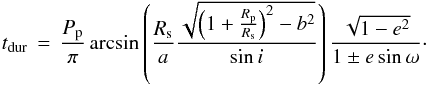 \begin{equation} t_\mathrm{dur} \, = \, \frac{P_{\rm p}}{\pi} \arcsin \left( \frac{R_{\rm s}}{a} \frac{\sqrt{\left( 1 + \frac{R_{\rm p}}{R_{\rm s}} \right)^2 - b^2}}{\sin i} \right) \frac{\sqrt{1 - e^2}}{1 \pm e \sin \omega}\cdot \label{Eq:trans-dur} \end{equation}