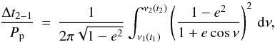 \begin{equation} \frac{\Delta t_\mathrm{2-1}}{P_{\rm p}} \, = \, \frac{1}{2 \pi \sqrt{1-e^2}} \int_{\nu_1(t_1)}^{\nu_2(t_2)} \left( \frac{1-e^2}{1+e\cos \nu} \right)^2 \, {\rm d}\nu, \label{Eq:tsp} \end{equation}