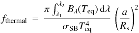 \begin{equation} f_\mathrm{thermal} \, = \, \frac{\pi \int^{\lambda_2}_{\lambda_1} B_\lambda (T_\mathrm{eq}) \, {\rm d}\lambda}{\sigma_\mathrm{SB} T_\mathrm{eq}^4} \, \left( \frac{a}{R_{\rm s}} \right)^2 \label{Eq:f-thermal} \end{equation}