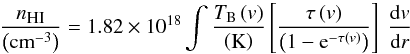 Mathematical equation: \begin{equation} \frac{n_{\textsc{\tiny HI}}}{\left(\textrm{cm}^{-3}\right)}=1.82\times10^{18} \int\frac{T_{\textrm{B}}\left(v\right)}{\left({\rm K}\right)} \left[\frac{\tau\left(v\right)}{\left(1-{\rm e}^{-\tau\left(v\right)}\right)}\right] ~\frac{{\rm d}v}{{\rm d}r} \label{eqn1} \end{equation}