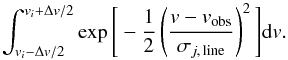 Mathematical equation: \begin{equation} \int_{{v}_i-\Delta {v}/2}^{{v}_i+\Delta {v}/2}\exp\Bigg\lbrack -\frac{1}{2}\left(\frac{{v-v}_{\rm obs}}{\sigma_{j,\,{\rm line}}}\right)^2\Bigg\rbrack {\rm d }v. \nonumber \end{equation}