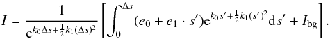 Mathematical equation: \begin{equation} I=\frac{1}{{\rm e}^{k_0\Delta s+\frac{1}{2}k_1(\Delta s)^2}}\left[ \int_0^{\Delta s}(e_0+e_1\cdot s'){\rm e}^{k_0 s'+\frac{1}{2}k_1 (s')^2}{\rm d}s' + I_{\rm{bg}}\right]. \label{Eq:linearApproxRadTrans} \end{equation}