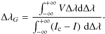 Mathematical equation: \begin{equation} \Delta \lambda_G = \frac{\int_{-\infty}^{+\infty}{V}\Delta \lambda {\rm d}\Delta \lambda } {\int_{-\infty}^{+\infty}(I_{\rm c}-I) \,\,{\rm d}\Delta \lambda}\cdot \label{cog2} \end{equation}