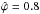 Mathematical equation: \hbox{$\hat{\varphi}=0.8$}