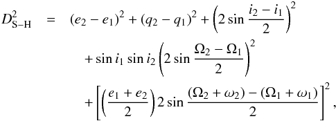 Mathematical equation: \begin{eqnarray} D_{\rm S-H}^2&=&(e_{2}-e_{1})^2+(q_{2}-q_{1})^2+\left(2\sin\frac{i_{2}-i_{1}}{2}\right)^2\nonumber \\\label{eq:2} &&\quad+\sin i_{1}\sin i_{2}\left(2\sin\frac{\Omega_{2}-\Omega_{1}}{2}\right)^2\nonumber \\ &&\quad+\left[\left(\frac{e_{1}+e_{2}}{2}\right)2\sin\frac{(\Omega_{2}+\omega_{2})-(\Omega_{1}+\omega_{1})} {2}\right]^2, \end{eqnarray}