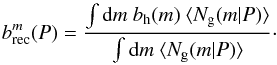 Mathematical equation: \begin{equation} b^m_{\rm rec}(P) = \frac{\int {\rm d}m~b_{\rm h}(m)~ \langle N_{\rm g}(m | P) \rangle}{\int {\rm d}m~ \langle N_{\rm g}(m | P) \rangle }\cdot \label{eq:bg_rec_m} \end{equation}
