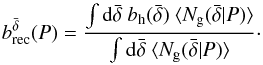 Mathematical equation: \begin{equation} b^{\bar \delta}_{\rm rec}(P) = \frac{\int {\rm d}{\bar \delta}~b_{\rm h}(\bar \delta)~ \langle N_{\rm g}({\bar \delta} |P) \rangle}{\int {\rm d}\bar\delta~ \langle N_{\rm g}({\bar \delta} | P) \rangle}\cdot \label{eq:bg_rec_delta} \end{equation}