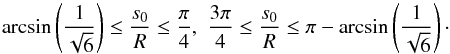Mathematical equation: \begin{equation} \arcsin\left(\frac{1}{\sqrt{6}}\right) \le \frac{s_0}{R} \le \frac{\pi}{4},\,\, \frac{3\pi}{4} \le \frac{s_0}{R} \le \pi - \arcsin\left(\frac{1}{\sqrt{6}}\right)\cdot \end{equation}