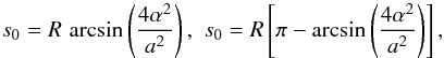 Mathematical equation: \begin{equation} s_0 = R\,\arcsin\left(\frac{4\alpha^2}{a^2}\right),\,\, s_0 = R\left[\pi - \arcsin\left(\frac{4\alpha^2}{a^2}\right) \right], \end{equation}