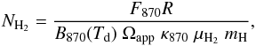 \begin{eqnarray} N_\mathrm{H_2} = \frac{F_{870} R}{B_{870}(T_\mathrm{d}) \; \Omega_\mathrm{app} \; \kappa_{870} \; \mu_\mathrm{H_2} \; m_\mathrm{H}}, \label{eq.columndensity} \end{eqnarray}