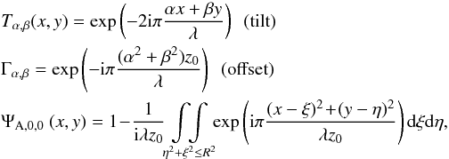 \begin{eqnarray} &&T_{\alpha ,\beta}(x,y) = \exp \left( -2{\rm i}\pi\frac{\alpha x +\beta y}{\lambda}\right) \nonumber\hfill~~ \text{(tilt)} \\ &&\Gamma_{\alpha , \beta} = \exp \left( -{\rm i}\pi \frac{(\alpha^{2} +\beta^{2})z_{0}}{\lambda}\right) \nonumber\hfill~~\text{(offset)} \\ &&\Psi_{\rm A, 0 ,0}\ (x,y) = 1\! - \! \frac{1}{{\rm i}\lambda z_{0}} \! \underset{\eta^{2} + \xi^{2} \leq R^{2}}{\int \! \! \int}\! \! \exp \left({\rm i}\pi \frac{(x - \xi )^{2}\! +\! (y - \eta )^{2}}{\lambda z_{0}}\right) {\rm d}\xi {\rm d}\eta \label{eq:diffraction2} , \end{eqnarray}