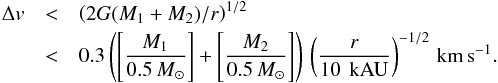 \begin{eqnarray} \Delta v &<& \left(2G (M_1 + M_2)/r\right)^{1/2}\nonumber\\ &<& 0.3 \left( \left[ \frac{M_1}{0.5 \,M_\odot}\right ]+ \left [ \frac{M_2}{0.5 \,M_\odot}\right ] \right ) \, \left(\frac{r} {\rm 10\,~kAU} \right)^{-1/2} \, \mathrm{km\,s}^{-1} \label{Eq:BinLinked} . \end{eqnarray}