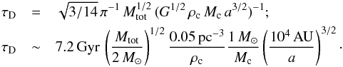 \begin{eqnarray} \tau_{\rm D}&=& \sqrt{3/14}\, \pi^{-1} \, M_{\rm tot}^{1/2} \,(G^{1/2} \,\rho_{\rm c} \,M_{\rm c} \,a^{3/2})^{-1} ;\nonumber\\ \tau_{\rm D} & \sim& 7.2 \,{\rm {Gyr}} \, \left( \frac{M_{\rm tot}}{2\,{M_\odot}} \right)^{1/2} \frac{0.05\, {\rm{pc^{-3}}} }{\rho_{\rm c}} \frac{1\,{M_\odot}}{M_{\rm c}} \left( \frac{10^4 \, {\rm{AU}}}{a} \right)^{3/2}\cdot \label{Eq:TpsDestCat} \end{eqnarray}