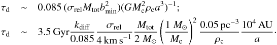 \begin{eqnarray} \tau_{\rm d} & \sim& 0.085 \, (\sigma_{\rm rel} M_{\rm tot} b_{\rm min}^2)(G M_{\rm c}^2 \rho_{\rm c} a^3)^{-1} ;\nonumber\\ \tau_{\rm d} & \sim& 3.5\,{\rm{Gyr}} \frac{k_{\rm diff}}{0.085} \frac{\sigma_{\rm rel}}{4 \,{\rm{km\,s}}^{-1} } \frac{M_{\rm tot}} {2~{{M_\odot}}} \left ( \frac{1~{{M_\odot}}} {M_{\rm c}} \right )^2 \frac{0.05\, {\rm{pc^{-3}}}}{\rho_{\rm c}}\frac{10^4\, {\rm{AU}}}{a}\cdot \label{Eq:TpsDestDif} \end{eqnarray}