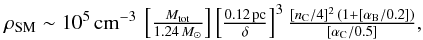 % subequation 4599 1 \begin{equation} \begin{array}{lll} \hspace*{-1mm} \rho_{\rm SM} \sim 10^{5} \,{\rm cm^{-3}}\, \left [ \frac{M_{\rm tot}}{1.24 \,M_\odot} \right ] \left [ \frac{0.12 \,{\rm pc}}{\delta} \right ]^{3} \frac{[n_{\rm C}/4]^2\,(1+[\alpha_{\rm B}/0.2])}{[\alpha_{\rm C}/0.5]},\\ \end{array} \end{equation}