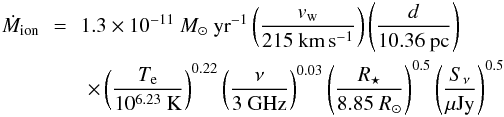 \begin{eqnarray} \dot{M}_{\mathrm{ion}}\!\! &=&\!\! 1.3\times 10^{-11}~M _{\odot}~\mathrm{yr}^{-1}\left( \frac{v_{\mathrm{w}}}{215~\mathrm{km}\,\mathrm{s}^{-1}}\right)\left( \frac{d}{10.36~\mathrm{pc}}\right) \nonumber \\ &&\times \left( \frac{T_\mathrm{e}}{10^{6.23}~\mathrm{K}}\right)^{0.22}\left( \frac{\nu}{3~\mathrm{GHz}}\right)^{0.03}\left( \frac{R _{\star}}{8.85~R _{\odot}}\right)^{0.5}\left( \frac{S_{\nu}}{\mu \mathrm{Jy}}\right)^{0.5} \label{eqml2} \end{eqnarray}