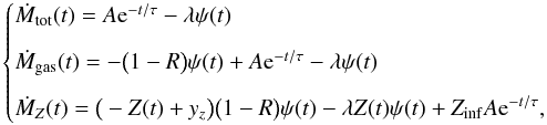 \begin{equation} \begin{cases} \dot{M}_\mathrm{tot}(t) = A {\rm e}^{-t/{\tau}} -\lambda \psi(t) & \\[7pt] \dot{M}_\mathrm{gas}(t) = -\big(1 - R \big) \psi(t) + A {\rm e}^{-t/{\tau}}- \lambda \psi(t) & \\[7pt] \dot{M}_Z(t) = \big(-Z(t)+y_z \big)\big(1-R\big) \psi(t) -\lambda Z(t) \psi(t) + Z_\mathrm{inf} A {\rm e}^{-t/{\tau}}, \label{system1} \end{cases} \end{equation}