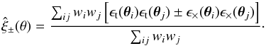 \begin{equation} \hat{\xi}_\pm(\theta) = \frac{\sum_{ij} w_i w_j \left[\epsilon_\mathrm{t}(\bm{\theta}_i)\epsilon_\mathrm{t}(\bm{\theta}_j) \pm \epsilon_\times(\bm{\theta}_i)\epsilon_\times(\bm{\theta}_j)\right]}{\sum_{ij} w_i w_j}\cdot \label{eq:xi_pm} \end{equation}