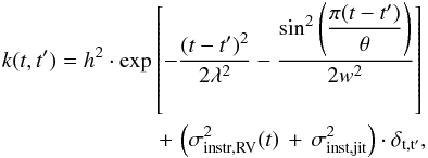 \begin{eqnarray} \label{eq:eqgpkernel} k(t, t^{\prime}) = h^2\cdot\exp\left[-\frac{(t-t^{\prime})^2}{2\lambda^2} - \frac{\sin^{2}\left(\dfrac{\pi(t-t^{\prime})}{\theta}\right)}{2w^2}\right] \nonumber \\ +\, \left(\sigma^{2}_{\rm instr, {\rm RV}}(t)\,+\,\sigma_{\rm inst,jit}^{2}\right)\cdot\delta_{\rm t, t^{\prime}} , \end{eqnarray}