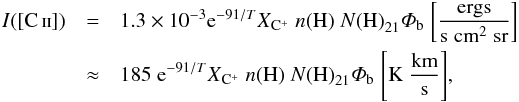 Mathematical equation: \begin{eqnarray} \label{eq:ICII_Crawford} I([\ion{C}{ii}]) &=& 1.3 \times 10^{-3} {\rm e}^{-91/T} X_{\element[+]{C}} \;n\mathrm{(H)} \; N\mathrm{(H)}_\mathrm{21} \varPhi_\mathrm{b} \; \mathrm{ \left[ \frac{ergs}{ s \; cm^{2} \; sr} \right]} \nonumber \\ &\approx& 185 \;{\rm e}^{-91/T} X_{\element[+]{C}} \; n\mathrm{(H)} \; N\mathrm{(H)}_\mathrm{21} \varPhi_\mathrm{b} \; \mathrm{\left[K \; \frac{km}{s} \right]}, \end{eqnarray}