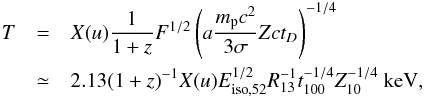 Mathematical equation: \begin{eqnarray} T & = & X(u) \frac{1}{1+z} F^{1/2}\left( a\frac{m_{\rm p}c^{2}}{3\sigma}Zct_{D}\right)^{-1/4}\notag \\ & \simeq& 2.13 (1+z)^{-1}X(u)E_{{\rm iso},52}^{1/2}R_{13}^{-1}t_{100}^{-1/4}Z_{10}^{-1/4}~\mathrm{keV}, \label{temp} \end{eqnarray}