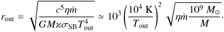 Mathematical equation: \begin{equation} \label{E:rout} r_{\rm out} = \displaystyle \sqrt{\frac{c^5 \eta \mdot}{GM \varkappa \sigma_{\rm SB} T^4_{\rm out}}} \simeq 10^3 \left(\dfrac{10^4\rm ~K}{T_{\rm out}}\right)^2 \sqrt{\eta \mdot \frac{10^9~\Msun}{M}}\cdot \end{equation}