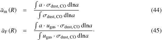 Mathematical equation: \begin{eqnarray} \bar{a}_{\rm m} \left( R \right) &=& \frac{ \int a \cdot \sigma_\mathrm{dust,\,CO} \, \mathrm{dln}a }{ \int \sigma_\mathrm{dust,\,CO} \, \mathrm{dln}a } \\ \bar{a}_{\rm F} \left( R \right) &= &\frac{ \int a \cdot u_\mathrm{gas} \cdot \sigma_\mathrm{dust,\,CO} \, \mathrm{dln}a }{ \int u_\mathrm{gas} \cdot \sigma_\mathrm{dust,\,CO} \, \mathrm{dln}a }\cdot \end{eqnarray}