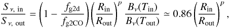 Mathematical equation: \begin{equation} \frac{S_{\nu,\mathrm{\ in}}}{S_{\nu,\mathrm{\ out}}} = \left(1-\frac{f_\mathrm{g2d}}{f_\mathrm{g2CO}}\right) \left(\frac{R_\mathrm{in}}{R_\mathrm{out}}\right)^{p} \frac{B_\nu(T_\mathrm{in})}{B_\nu(T_\mathrm{out})} \simeq 0.86 \left(\frac{R_\mathrm{in}}{R_\mathrm{out}}\right)^{p}, \end{equation}