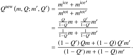 Mathematical equation: \begin{eqnarray} \begin{split} Q^\mathrm{new} \left( m, Q; m', Q' \right) & = \frac{m^\mathrm{ice} + {m^\mathrm{ice}}'}{m^\mathrm{tot}+{m^\mathrm{tot}}'} \\ & = \frac{\frac{Q}{1-Q}m + \frac{Q'}{1-Q'}m'}{\frac{1}{1-Q}m + \frac{1}{1-Q'}m'} \\ & = \frac{ \left( 1 - Q' \right) Qm + \left( 1 - Q \right) Q'm' }{ \left( 1 - Q' \right) m + \left( 1 - Q \right) m' }\cdot \end{split} \label{eqnQnew} \end{eqnarray}