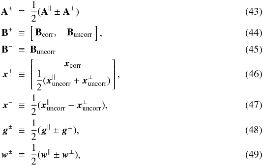 Mathematical equation: \begin{eqnarray} \b{A}^\pm \!\!\! & \equiv &\!\!\! \frac{1}{2}(\b{A}^\parallel\pm\b{A}^\perp)\\ \b{B}^+\!\!\! & \equiv & \!\!\! \left[\!\! \begin{array}{c c} \b{B}_{\rm corr}, & \b{B}_{\rm uncorr} \end{array} \!\!\right], \label{eqn:bPlusDef} \\ \b{B}^-\!\!\! & \equiv &\!\!\! \b{B}_{\rm uncorr}\\ \vec{x}^+ \!\!\! & \equiv &\!\!\! \left[\!\! \begin{array}{c} \vec{x}_{\rm corr}\\ \displaystyle\frac{1}{2}(\vec{x}_{\rm uncorr}^\parallel+\vec{x}_{\rm uncorr}^\perp) \end{array} \!\!\right], \label{eqn:xPlusDef} \\ \vec{x}^- \!\!\! & \equiv &\!\!\! \displaystyle\frac{1}{2}(\vec{x}_{\rm uncorr}^\parallel - \vec{x}_{\rm uncorr}^\perp),\\ \vec{g}^\pm \!\!\! & \equiv &\!\!\! \frac{1}{2}(\vec{g}^\parallel\pm\vec{g}^\perp),\\ \vec{w}^\pm \!\!\! & \equiv &\!\!\! \frac{1}{2}(\vec{w}^\parallel\pm\vec{w}^\perp), \end{eqnarray}