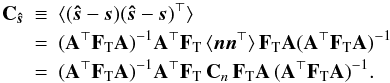 Mathematical equation: \begin{eqnarray} \b{C}_\bh{s} \!\!\! &\equiv& \!\!\!\langle (\bh{s}-\vec{s})(\bh{s}-\vec{s})^\T \rangle \nonumber \\ &=&\!\!\! (\b{A}^\T \F{T} \b{A})^{-1} \b{A}^\T \F{T} \, \langle \vec{n} \vec{n}^\T\rangle \, \F{T} \b{A} (\b{A}^\T \F{T} \b{A})^{-1} \nonumber \\ &=&\!\!\! (\b{A}^\T \F{T} \b{A})^{-1} \b{A}^\T \F{T}\, \b{C}_{n}\, \F{T} \b{A} \, (\b{A}^\T \F{T} \b{A})^{-1}. \label{eqn:noiseCovGen} \end{eqnarray}