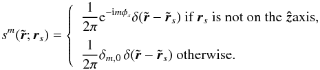 Mathematical equation: \begin{equation} s^m(\tilde{\br}; {\br}_s) = \left \{ \begin{array}{l} \displaystyle \frac{1}{2\pi} \mathrm{e}^{-\ii m \phi_s} \delta(\tilde{\br} - \tilde{\br}_s) \mbox{ if } \br_s \mbox{ is not on the \zhat axis,} \medskip \\ \displaystyle \frac{1}{2\pi} {\delta_{m,0}} \, \delta(\tilde{\br} - \tilde{\br}_s) \mbox{ otherwise.} \end{array} \right. \end{equation}