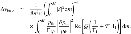 Mathematical equation: \begin{eqnarray} \Delta\nu_{\rm turb}&\simeq&\frac{1}{8\pi^2\nu} \left(\int^M_0|\xi|^2{\rm d}m\right)^{-1}\nonumber\\ &&\times\int^M_0\frac{p_{\rm th}}{\Gamma_1\rho}\left|\frac{\delta p_{\rm th}}{p_{\rm th}}\right|^2 {\rm Re}\left[{\cal G}\left(\frac{1}{\Gamma_1}+{\cal F}\Pi_1\right)\right] {\rm d}m. \label{eq:dnu_turb} \end{eqnarray}