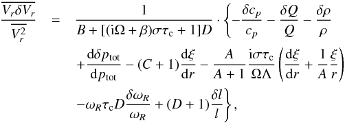 Mathematical equation: \begin{eqnarray} \frac{\overline{V_r\delta V_r}}{\overline{V^2_r}}&=&\frac{1}{B+[({\rm i}\Omega+\beta)\sigma\tau_{\rm c}+1]D} \cdot\left\{-\frac{\delta c_p}{c_p}-\frac{\delta Q}{Q} - \frac{\delta\rho}{\rho} \right.\nonumber\\ &&\left.+\totdif{\delta p_{\rm tot}}{p_{\rm tot}} - (C+1)\totdif{\xi}{r} -\frac{A}{A+1}\frac{{\rm i}\sigma\tau_{\rm c}}{\Omega\Lambda} \left(\totdif{\xi}{r} +\frac{1}{A}\frac{\xi}{r}\right)\right.\nonumber\\ &&\left.-\omega_R\tau_{\rm c}D\frac{\delta\omega_R}{\omega_R}+(D+1)\frac{\delta l}{l}\right\}, \label{eq:dVr} \end{eqnarray}