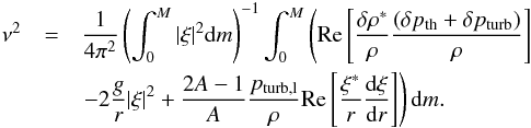 Mathematical equation: \begin{eqnarray} \nu^2&=& \frac{1}{4\pi^2}\left(\int^M_0|\xi|^2{\rm d}m\right)^{-1} \int^M_0\left({\rm Re}\left[\frac{\delta\rho^*}{\rho} \frac{(\delta p_{\rm th}+\delta p_{\rm turb})}{\rho}\right]\right. \nonumber\\ && \left.-2\frac{g}{r}|\xi|^2 +\frac{2A-1}{A}\frac{p_{\rm turb,l}}{\rho} {\rm Re}\left[\frac{\xi^*}{r}\totdif{\xi}{r}\right]\right){\rm d}m. \label{eq:vp} \end{eqnarray}