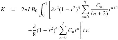 Mathematical equation: \begin{eqnarray} K&=&2\pi L B_{0}\int_{0}^{1}\left[\lambda r^{2}(1-r^{2})^{3}\sum_{n=0}^{7}\frac{C_{n}}{(n+2)}r^{n+1}\right.\nonumber \\ &&\left.\quad +\frac{\lambda}{8} (1-r^{2})^{4}\sum_{n=0}^{7}C_{n}r^{n}\right]{\rm d}r. \end{eqnarray}