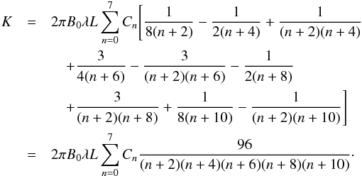 Mathematical equation: \begin{eqnarray} K&=&2\pi B_{0}\lambda L\sum_{n=0}^{7}C_{n}\Bigg[\frac{1}{8(n+2)}-\frac{1}{2(n+4)}+\frac{1}{(n+2)(n+4)}\nonumber \\ &&\quad+\frac{3}{4(n+6)}-\frac{3}{(n+2)(n+6)}-\frac{1}{2(n+8)}\nonumber \\ &&\quad +\frac{3}{(n+2)(n+8)}+\frac{1}{8(n+10)}-\frac{1}{(n+2)(n+10)}\Bigg]\nonumber \\ &=&2\pi B_{0}\lambda L\sum_{n=0}^{7}C_{n}\frac{96}{(n+2)(n+4)(n+6)(n+8)(n+10)}\cdot \end{eqnarray}