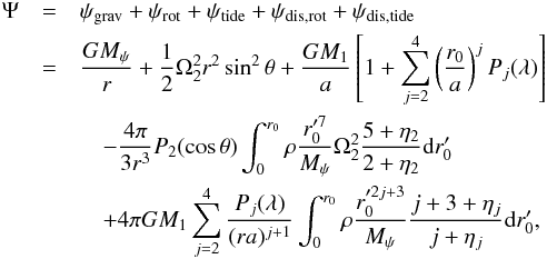 Mathematical equation: \begin{eqnarray} \Psi&=&\psi_{\rm grav}+\psi_{\rm rot}+\psi_{\rm tide}+\psi_{\rm dis,rot}+\psi_{\rm dis,tide}\nonumber\\ &=&\frac{GM_{\psi}}{r}+\frac{1}{2}\Omega_{2}^{2}r^{2}\sin^{2}\theta +\frac{GM_{1}}{a}\left[1+\sum_{j=2}^{4}\left(\frac{r_{0}}{a}\right)^{j}P_{j}(\lambda)\right]\nonumber\\ &&\quad-\frac{4\pi}{3r^{3}}P_{2}(\cos\theta)\int_{0}^{r_{0}}\rho\frac{ r_{0}'^{7}}{M_{\psi}}\Omega_{2}^{2}\frac{5+\eta_{2}}{2+\eta_{2}}{\rm d}r_{0}'\\ &&\quad+4\pi GM_{1}\sum_{j=2}^{4}\frac{P_{j}(\lambda)}{(ra)^{j+1}}\int_{0}^{r_{0}}\rho\frac{ r_{0}'^{2j+3}}{M_{\psi}}\frac{j+3+\eta_{j}}{j+\eta_{j}}{\rm d}r_{0}', \nonumber \end{eqnarray}