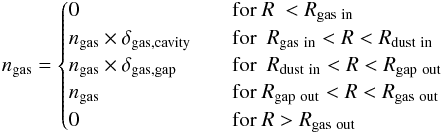 Mathematical equation: \begin{eqnarray*} n_{\rm gas} = \begin{cases} 0 & \quad \text{for } R ~ < R_{\rm gas \ in}\\ n_{\rm gas} \times \delta_{\rm gas, cavity} & \quad \text{for } ~ R_{\rm gas \ in} < R < R_{\rm dust \ in} \\ n_{\rm gas} \times \delta_{\rm gas, gap} & \quad \text{for } ~ R_{\rm dust \ in} < R < R_{\rm gap \ out} \\ n_{\rm gas} & \quad \text{for } R_{\rm gap \ out} < R < R_{\rm gas \ out}\\ 0 & \quad \text{for } R > R_{\rm gas \ out}\\ \end{cases} \end{eqnarray*}
