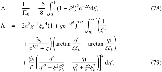 Mathematical equation: \begin{eqnarray} \Delta &=& \frac{\Pi_{\hphantom{0}}}{\Pi_0} = \frac{15}8 \int_0^1\big(1 - \xi^2\big)^2 {\rm e}^{-2\Lambda}{\rm d}\xi, \label{eq:7.2.20} \\ \Lambda &=& 2\pi^2\chi^{-1}\xi_b^{-4}\big(1 + \varsigma {\rm e}^{-3\xi^2}\big)^{3/2} \int_{\eta_1}^\eta\left [\left ( \frac1{\xi^2} \right . \right . \nonumber\\ &&\left . \left. +~ \frac{3\varsigma}{{\rm e}^{3\xi^2} + \varsigma}\right )\left (\arctan\frac{\eta'} {\xi\xi_b} - \arctan\frac{\eta_1}{\xi\xi_b}\right)\right. \nonumber\\ &&\left . + ~ \frac{\xi_b}\xi\left (\frac{\eta'}{{\eta'}^2 + \xi^2\xi_b^2} - \frac{\eta_1}{\eta_1^2 + \xi^2\xi_b^2}\right )\right ]^2 {\rm d}\eta', \label{eq:7.2.21} \end{eqnarray}