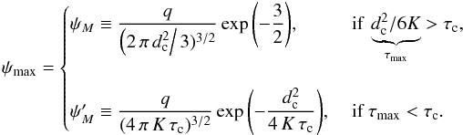 Mathematical equation: \begin{eqnarray} \psi_{\max}=\begin{cases} \psi_{M} \equiv \displaystyle\frac{q}{\left(2\,\pi\,d_{\rm c}^2 \right/3)^{3/2}}\exp{\left(-\frac{3}{2} \right)}, &\text{ if } \underbrace{d_{\rm c}^2/{6K}}_{\tau_{\max}}>\tau_{\rm c},\\ &\\ \psi_{M}' \equiv \displaystyle\frac{q}{(4\,\pi\,K\,\tau_{\rm c})^{3/2}}\exp{\left(-\frac{d_{\rm c}^2}{4\,K\,\tau_{\rm c}} \right)}, &\text{ if } \tau_{\max}<\tau_{\rm c}. \end{cases} \label{eq:max_psi_1} \end{eqnarray}