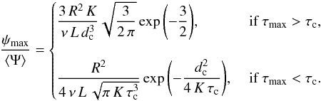 Mathematical equation: \begin{eqnarray} {\displaystyle \frac{\psi_{\max}}{\langle\Psi\rangle}}=\begin{cases} {\displaystyle \frac{3\,R^2\,K}{\nu\,L\,d_{\rm c}^3}} \sqrt{{\displaystyle \frac{3}{2\,\pi}}} \exp{\left(-{\displaystyle \frac{3}{2}} \right)}, &\text{ if } \tau_{\max}>\tau_{\rm c},\\ &\\ {\displaystyle \frac{R^2}{4\,\nu\,L\,\sqrt{\pi\,K\,\tau_{\rm c}^{3}}}} \exp{\left(-{\displaystyle \frac{d_{\rm c}^2}{4\,K\,\tau_{\rm c}}}\right)}, &\text{ if } \tau_{\max}<\tau_{\rm c}. \end{cases} \label{eq:max_psi_2} \end{eqnarray}