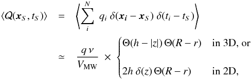 Mathematical equation: \begin{eqnarray} \langle {\cal Q}(\vec{x}_S,t_S)\rangle&=&\left\langle\sum_i^N \;q_i \;\delta(\boldsymbol{x_i}-\boldsymbol{x}_S) \;\delta(t_i-t_S)\right\rangle \nonumber\\ &\simeq& \frac{q\,\nu }{V_{\rm MW}}\;\times\;\begin{cases}\Theta(h-|z|)\,\Theta(R-r) &\text{in 3D, or} \\ &\\ 2h\;\delta(z)\,\Theta(R-r)&\text{in 2D,}\end{cases} \label{eq:source_distribution} \end{eqnarray}