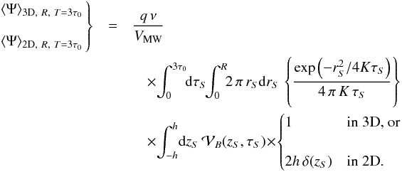 Mathematical equation: \appendix \setcounter{section}{2} \begin{eqnarray} \left. \begin{array}{lr} \langle\Psi\rangle_{{\rm 3D},~R,~T=3\tau_0} \\ \\ \langle\Psi\rangle_{{\rm 2D},~R,~T=3\tau_0} \end{array} \!\!\right\} &=& \frac{q\,\nu }{V_{\rm MW}}\nonumber\\ &&\quad\times {\displaystyle \int_{0}^{3\tau_0}} \! {\rm d}\tau_S \! {\displaystyle \int_{0}^{R}} \! 2 \, \pi \, r_{S} {\rm d}r_{S} \, \left\{{\displaystyle \frac{\exp\left({-r_{S}^{2}}/{4 K \tau_{S}}\right)}{4 \, \pi \, K \, \tau_{S}}}\right\} \;\nonumber\\ &&\quad \times {\displaystyle \int_{-h}^{h}} {\rm d}z_{S} \, {\cal V}_{B}(z_{S},\tau_S)\! \times\! \begin{cases}1&\text{in 3D, or}\\&\\2h\,\delta(z_{S})&\text{in 2D.}\end{cases} \end{eqnarray}